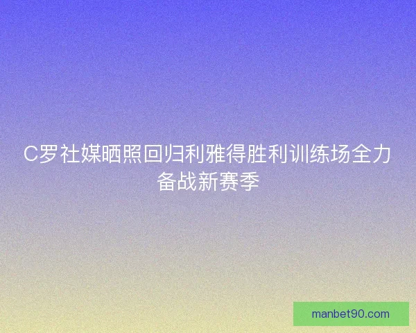 C罗社媒晒照回归利雅得胜利训练场全力备战新赛季