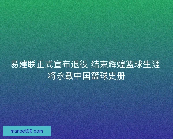 易建联正式宣布退役 结束辉煌篮球生涯 将永载中国篮球史册