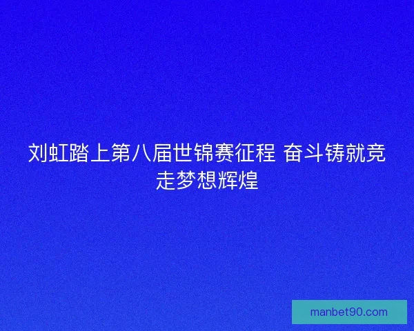 刘虹踏上第八届世锦赛征程 奋斗铸就竞走梦想辉煌