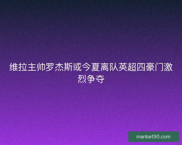 维拉主帅罗杰斯或今夏离队英超四豪门激烈争夺