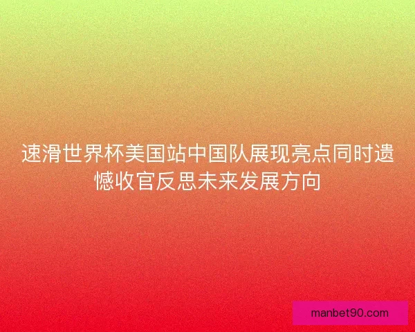 速滑世界杯美国站中国队展现亮点同时遗憾收官反思未来发展方向