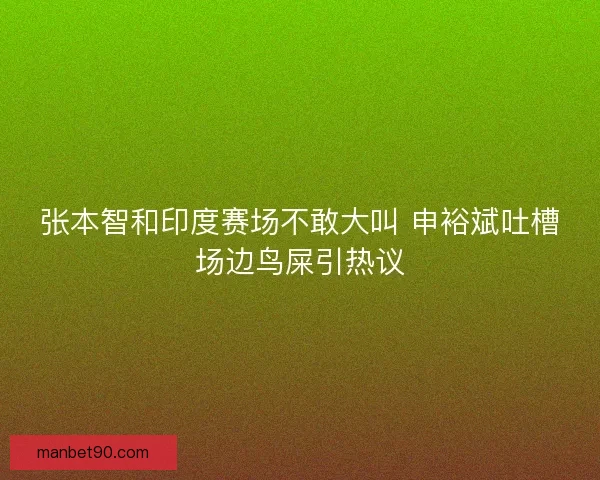 张本智和印度赛场不敢大叫 申裕斌吐槽场边鸟屎引热议