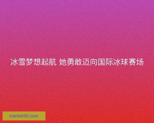 冰雪梦想起航 她勇敢迈向国际冰球赛场